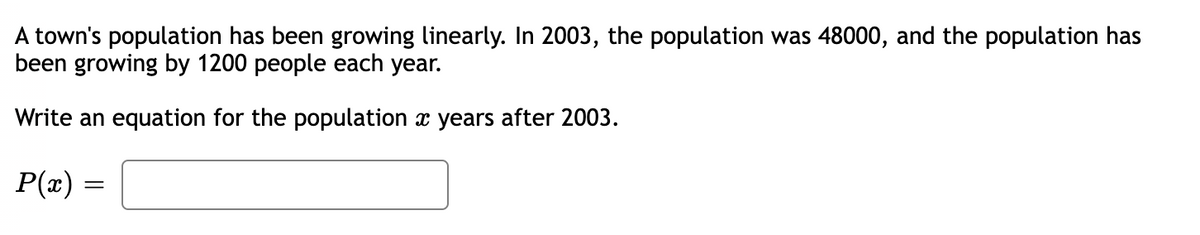 A town's population has been growing linearly. In 2003, the population was 48000, and the population has
been growing by 1200 people each year.
Write an equation for the population x years after 2003.
P(x) =