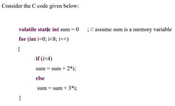 Consider the C code given below:
volatile static int sum = 0
;// assume sum is a memory variable
for (int i=0; i<8; i++)
{
if (i<4)
sum = sum + 2*i;
else
sum = sum + 3*i;
}
