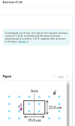 Exercise 27.46
Aectangular col of w 220 mty 0 cmand canynga
curent of 140 Aorented with he plane of s loop
pependolaumTagte ed ahoun
Figure
Axis
B
22.0 cm
35.0 cm
xx
