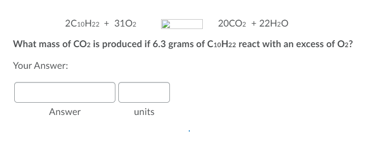 2C10H22 + 31O2
20CO2 + 22H2O
What mass of CO2 is produced if 6.3 grams of C10H22 react with an excess of O2?
Your Answer:
Answer
units
