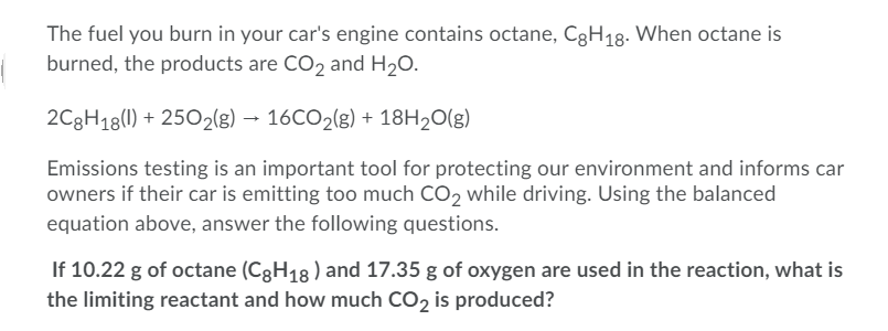 The fuel you burn in your car's engine contains octane, C3H18. When octane is
burned, the products are CO2 and H20.
2C8H18(1) + 2502(g) → 16CO2(g) + 18H20(g)
Emissions testing is an important tool for protecting our environment and informs car
owners if their car is emitting too much CO2 while driving. Using the balanced
equation above, answer the following questions.
If 10.22 g of octane (C3H18 ) and 17.35 g of oxygen are used in the reaction, what is
the limiting reactant and how much CO2 is produced?
