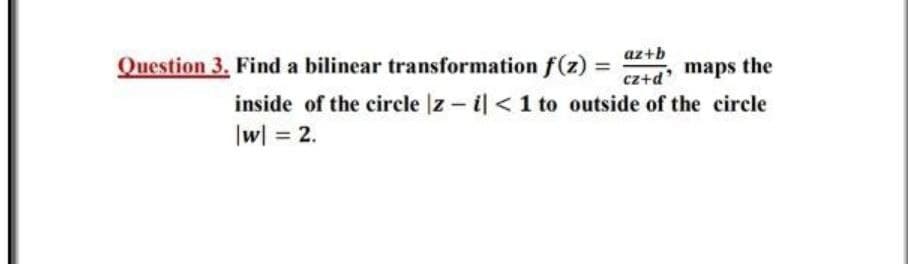 Question 3. Find a bilinear transformation f(z) = D
az+b
%3D
cz+d maps the
inside of the circle |z - il <1 to outside of the circle
|w| = 2.
