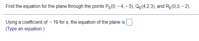Find the equation for the plane through the points Po (0, – 4, – 5), Qo (4,2,3), and Ro (0,3, – 2).
Using a coefficient of - 19 for x, the equation of the plane is
(Type an equation.)
