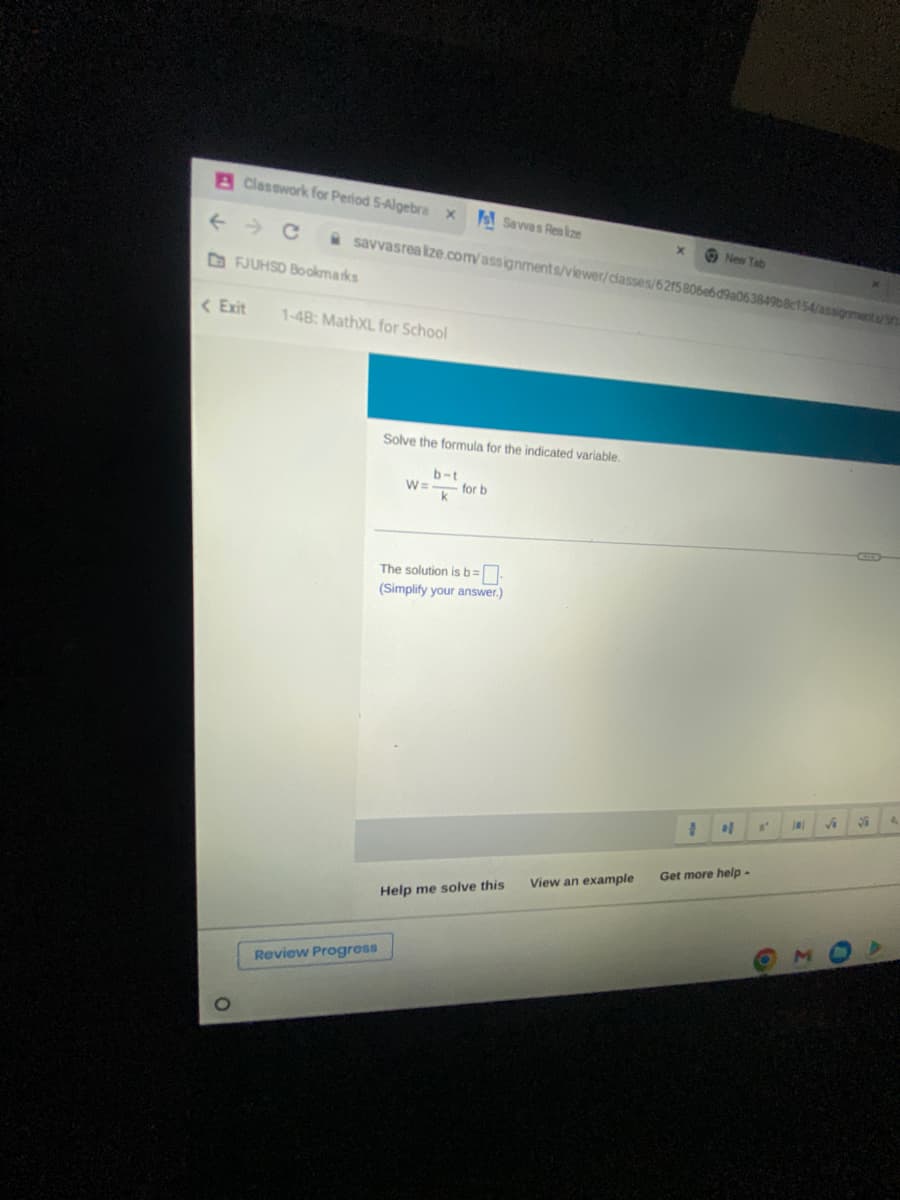 A Classwork for Period 5-Algebra X
savvasrealize.com/assignments/viewer/classes/6215806e6d9a063849b8c154/assignments/n.
FJUHSD Bookmarks
<Exit 1-48: MathXL for School
Savvas Realize
Review Progress
Solve the formula for the indicated variable.
b-t
W=- for b
k
The solution is b=
(Simplify your answer.)
Help me solve this
View an example
X
New Tab
of
Get more help-
A'
D
√
S