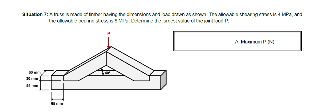 Situation 7: A truss is made of timber having the dimensions and load drawn as shown. The allowable shearing stress is 4 MPa, and
the allowable bearing stress is 6 MPa. Determine the largest value of the joint load P.
A. Maximum P (N)
60 mm
40°
30 mm
55 mm
65 mm
