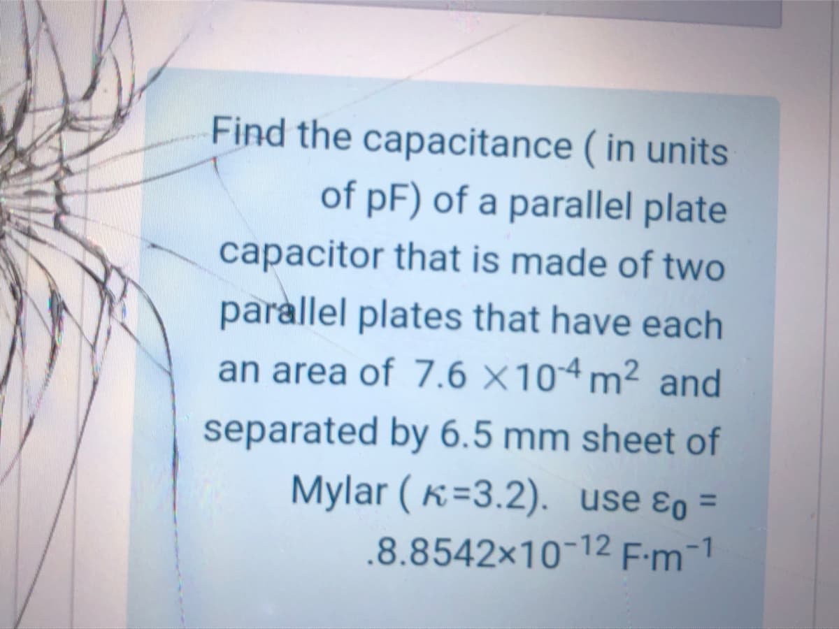 Find the capacitance ( in units
of pF) of a parallel plate
capacitor that is made of two
parallel plates that have each
an area of 7.6 X104 m² and
separated by 6.5 mm sheet of
Mylar ( K=3.2). use ɛo =
.8.8542x10-12 F-m-1
