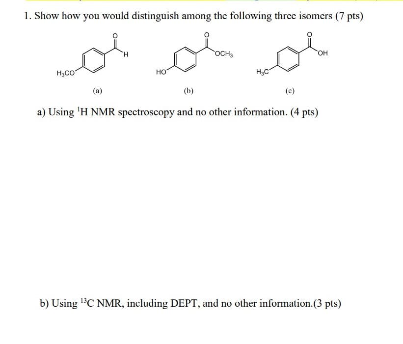 1. Show how you would distinguish among the following three isomers (7 pts)
vol or ol
H
OCH3
OH
H3CO
HO
H3C
(a)
(b)
(c)
a) Using ¹H NMR spectroscopy and no other information. (4 pts)
b) Using ¹³C NMR, including DEPT, and no other information.(3 pts)