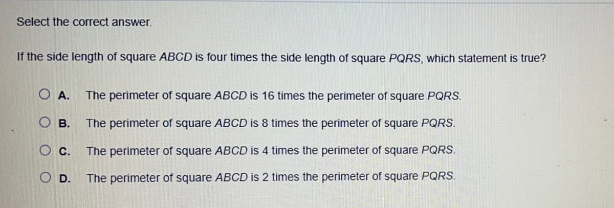 Select the correct answer.
If the side length of square ABCD is four times the side length of square PQRS, which statement is true?
OA. The perimeter of square ABCD is 16 times the perimeter of square PQRS.
О в.
The perimeter of square ABCD is 8 times the perimeter of square PQRS.
The perimeter of square ABCD is 4 times the perimeter of square PQRS.
The perimeter of square ABCD is 2 times the perimeter of square PQRS.
OC.
OD.