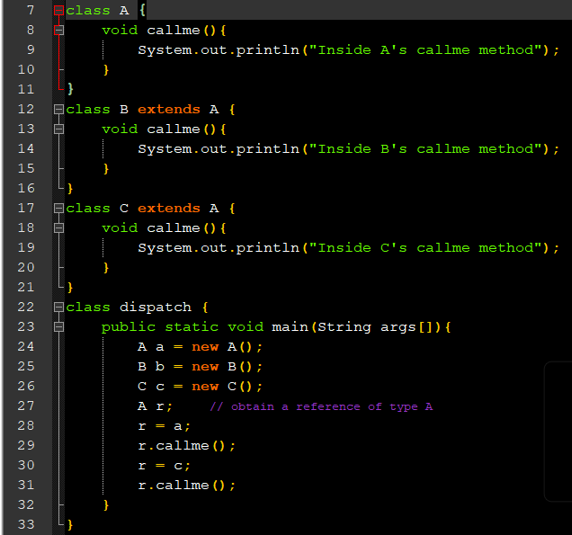 7
class A {
8.
void callme () {
System.out.println("Inside A's callme method");
10
}
11
}
12
Eclass B extends A {
13
void callme () {
14
System.out.println("Inside B's callme method");
15
}
16
}
17
Ec.
ss C extends A {
18
void callme () {
19
System.out.println("Inside C's callme method");
20
}
21
}
22
ạclass dispatch {
23
public static void main(String args[]) {
24
A a = new A();
вь
= new B () ;
26
C C
new C();
27
A r;
/ obtain a reference of type A
28
r = a;
29
r.callme ();
30
r = c;
31
r.callme ();
32
33
N N N N N N N m M M m
