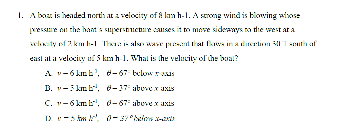 1. A boat is headed north at a velocity of 8 km h-1. A strong wind is blowing whose
pressure on the boat's superstructure causes it to move sideways to the west at a
velocity of 2 km h-1. There is also wave present that flows in a direction 300 south of
east at a velocity of 5 km h-1. What is the velocity of the boat?
A. v= 6 km h', 0=67° below x-axis
B. v= 5 km h', 0=37° above x-axis
C. v= 6 km h', 0=67° above x-axis
D. v= 5 km h', 0= 37°below x-axis
