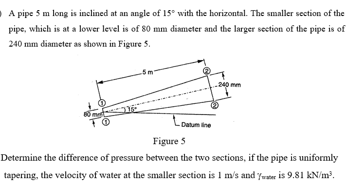 O A pipe 5 m long is inclined at an angle of 15° with the horizontal. The smaller section of the
pipe, which is at a lower level is of 80 mm diameter and the larger section of the pipe is of
240 mm diameter as shown in Figure 5.
5 m
240 mm
80 mm 15°
Datum line
Figure 5
Determine the difference of pressure between the two sections, if the pipe is uniformly
tapering, the velocity of water at the smaller section is 1 m/s and ywater is 9.81 kN/m³.
