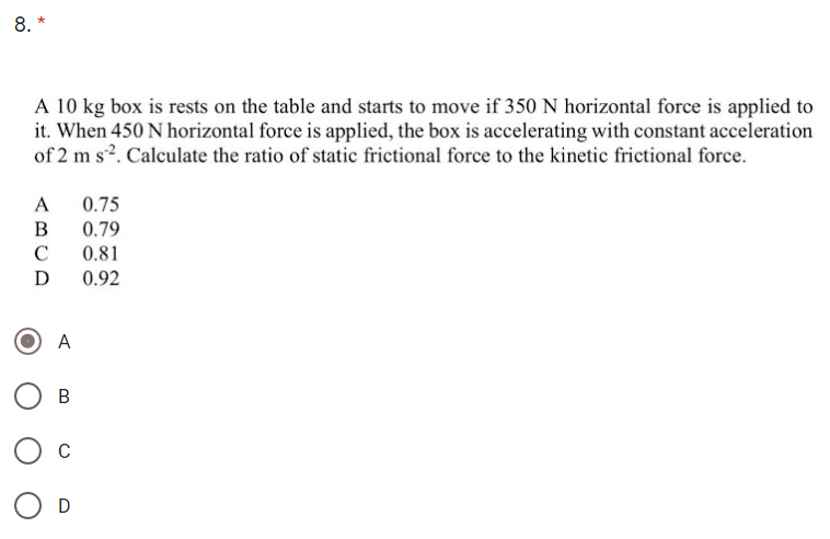 8. *
A 10 kg box is rests on the table and starts to move if 350 N horizontal force is applied to
it. When 450 N horizontal force is applied, the box is accelerating with constant acceleration
of 2 m s?. Calculate the ratio of static frictional force to the kinetic frictional force.
0.75
0.79
A
B
C
0.92
A
В
O c
O D
