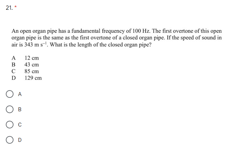 21. *
An open organ pipe has a fundamental frequency of 100 Hz. The first overtone of this open
organ pipe is the same as the first overtone of a closed organ pipe. If the speed of sound in
air is 343 m s-!. What is the length of the closed organ pipe?
A
12 cm
B
43 cm
C
85 cm
D
129 cm
A
В
D
