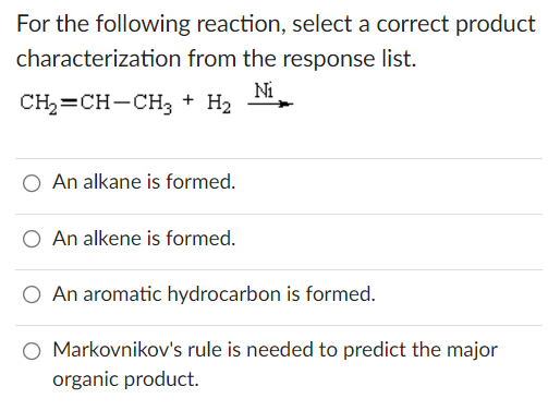 For the following reaction, select a correct product
characterization from the response list.
Ni
CH2=CH-CH3 + H2
An alkane is formed.
O An alkene is formed.
An aromatic hydrocarbon is formed.
O Markovnikov's rule is needed to predict the major
organic product.
