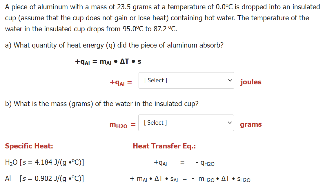 A piece of aluminum with a mass of 23.5 grams at a temperature of 0.0°C is dropped into an insulated
cup (assume that the cup does not gain or lose heat) containing hot water. The temperature of the
water in the insulated cup drops from 95.0°C to 87.2 °C.
a) What quantity of heat energy (q) did the piece of aluminum absorb?
+qAI = mẠi • AT • s
+qaI =
[ Select ]
joules
b) What is the mass (grams) of the water in the insulated cup?
mH20 =
[ Select ]
grams
Specific Heat:
Heat Transfer Eq.:
H20 [s = 4.184 J/(g •°C)]
- Ян20
Al [s = 0.902 J/(g •°C)]
+ mAI • AT • SAI =
mH20 • AT • SH2O
