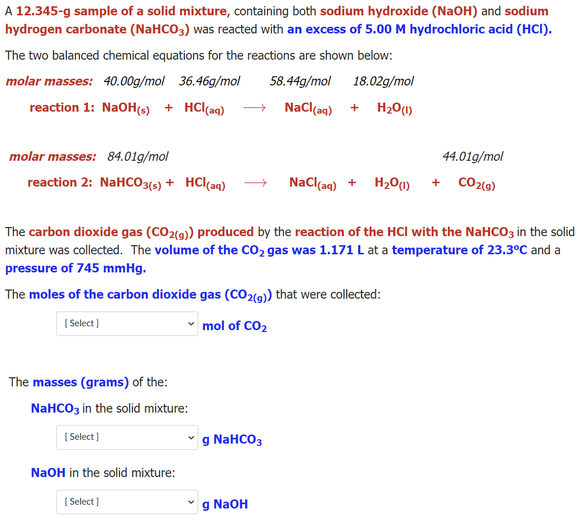 A 12.345-g sample of a solid mixture, containing both sodium hydroxide (NaOH) and sodium
hydrogen carbonate (NaHCO3) was reacted with an excess of 5.00 M hydrochloric acid (HCI).
The two balanced chemical equations for the reactions are shown below:
molar masses: 40.00g/mol 36.46g/mol
58.44g/mol
18.02g/mol
reaction 1: NaOH(s) + HC(aq)
NaCl(aq)
H20(1)
molar masses: 84.01g/mol
44.01g/mol
reaction 2: NaHCO3(s) + HCl(aq)
NaCl(aq) +
H20(1)
CO2(9)
+
The carbon dioxide gas (CO2(g)) produced by the reaction of the HCl with the NaHCO3 in the solid
mixture was collected. The volume of the CO2 gas was 1.171 L at a temperature of 23.3°C and a
pressure of 745 mmHg.
The moles of the carbon dioxide gas (CO2(g)) that were collected:
[ Select ]
v mol of CO2
The masses (grams) of the:
NaHCO3 in the solid mixture:
[ Select ]
g NaHCO3
NaOH in the solid mixture:
[ Select ]
g NaOH
