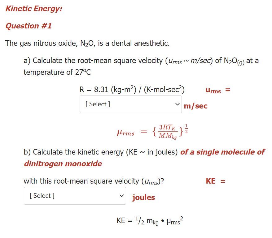 Kinetic Energy:
Question #1
The gas nitrous oxide, N2O, is a dental anesthetic.
a) Calculate the root-mean square velocity (ums ^ m/sec) of N20(g) at a
temperature of 27°C
R = 8.31 (kg-m2) / (K-mol-sec²)
Urms =
[ Select ]
m/sec
3RTK 13
{MMkg
b) Calculate the kinetic energy (KE ~ in joules) of a single molecule of
dinitrogen monoxide
with this root-mean square velocity (Urms)?
KE =
[ Select ]
joules
2
KE = 2 mkg • Hrms
