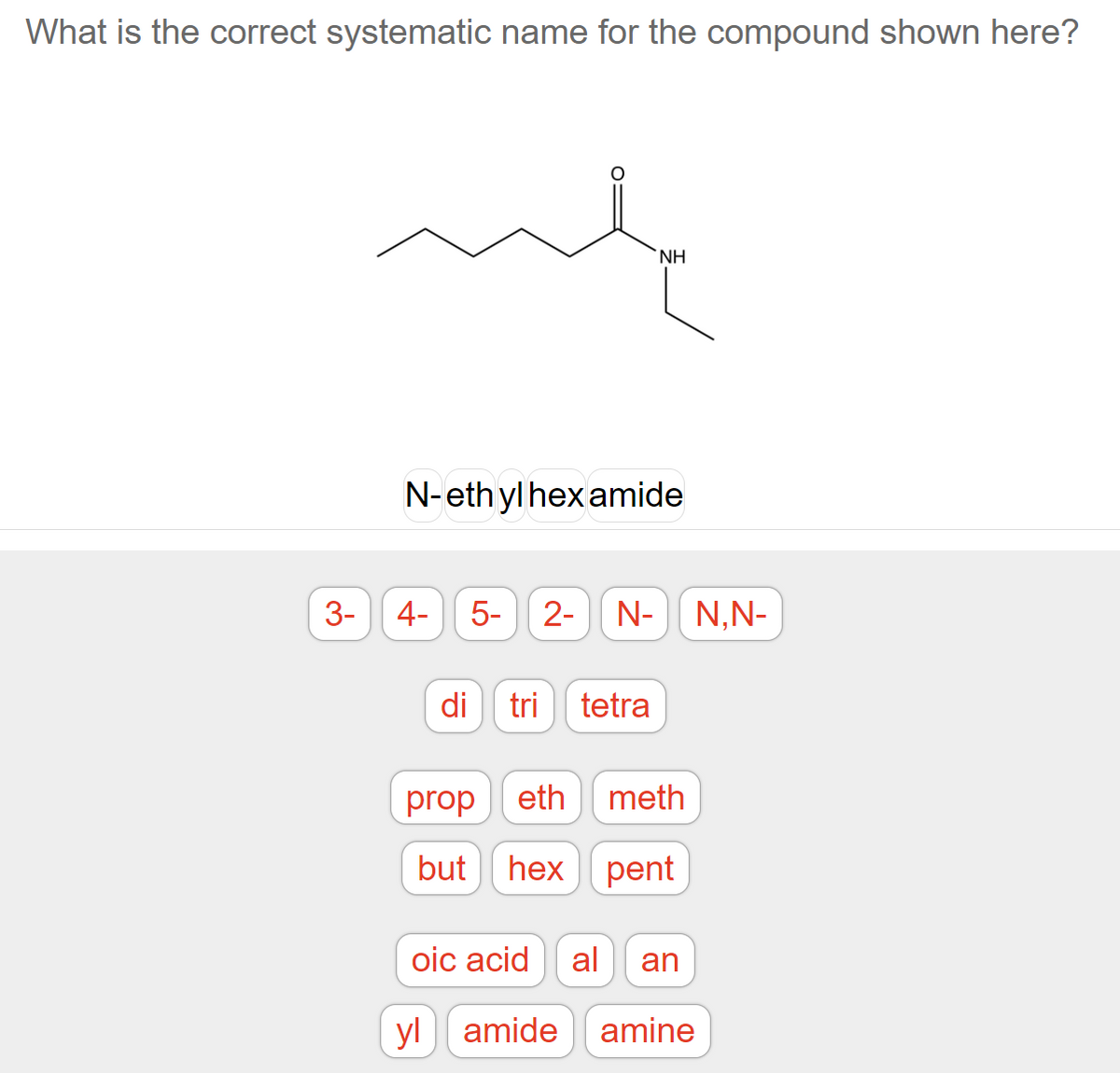 What is the correct systematic name for the compound shown here?
NH
N-ethyl hexamide
4- 5- 2- N- N,N-
di
tri tetra
propeth meth
but hex pent
oic acid
al an
yl amide amine
3-