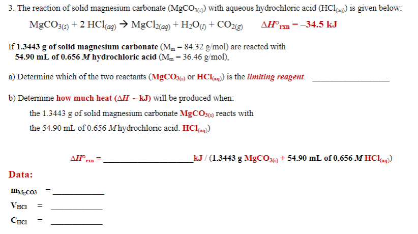 3. The reaction of solid magnesium carbonate (MgCO3) with aqueous hydrochloric acid (HCl) is given below:
MgCO3(5) + 2 HCl(ag) → MgCl(ag)+H2OM + CO2@)
AH°rn=-34.5 kJ
If 1.3443 g of solid magnesium carbonate (M = 84.32 g/mol) are reacted with
54.90 mL of 0.656 M hydrochloric acid (M = 36.46 g/mol),
a) Determine which of the two reactants (MGCO3) or HCla9) is the limiting reagent.
b) Determine how much heat (AH ~ kJ) will be produced when:
the 1.3443 g of solid magnesium carbonate MGCO3) reacts with
the 54.90 mL of 0.656 M hydrochloric acid. HClag)
_kJ / (1.3443 g MGCO36) + 54.90 mL of 0.656 M HC1«9)
Data:
m\eCO3
VHCI
CHCI
