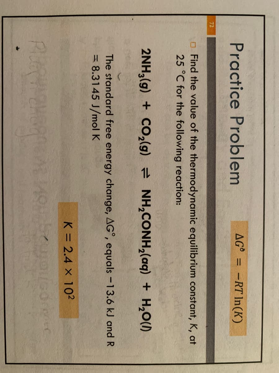 72
Practice Problem
AG-RT In(K)
Find the value of the thermodynamic equilibrium constant, K, at
25 °C for the following reaction:
2NH,(g) + CO,(g) = NH,CONH,(aq) + H,O(
The standard free energy change, AG°, equals -13.6 kJ and R
= 8.3145 J/mol K
K = 2.4 x 10²
PURHE