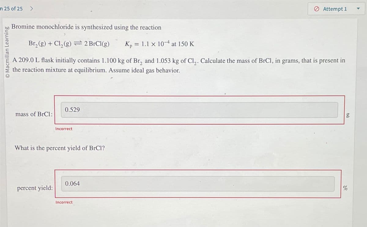 n 25 of 25 >
O Macmillan Learning
Bromine monochloride is synthesized using the reaction
Br₂(g) + Cl₂(g) 2 BrCl(g) Kp = 1.1 x 10-4 at 150 K
A 209.0 L flask initially contains 1.100 kg of Br₂ and 1.053 kg of Cl₂. Calculate the mass of BrCl, in grams, that is present in
the reaction mixture at equilibrium. Assume ideal gas behavior.
mass of BrCI:
0.529
percent yield:
Incorrect
What is the percent yield of BrCl?
0.064
Attempt 1
Incorrect
g