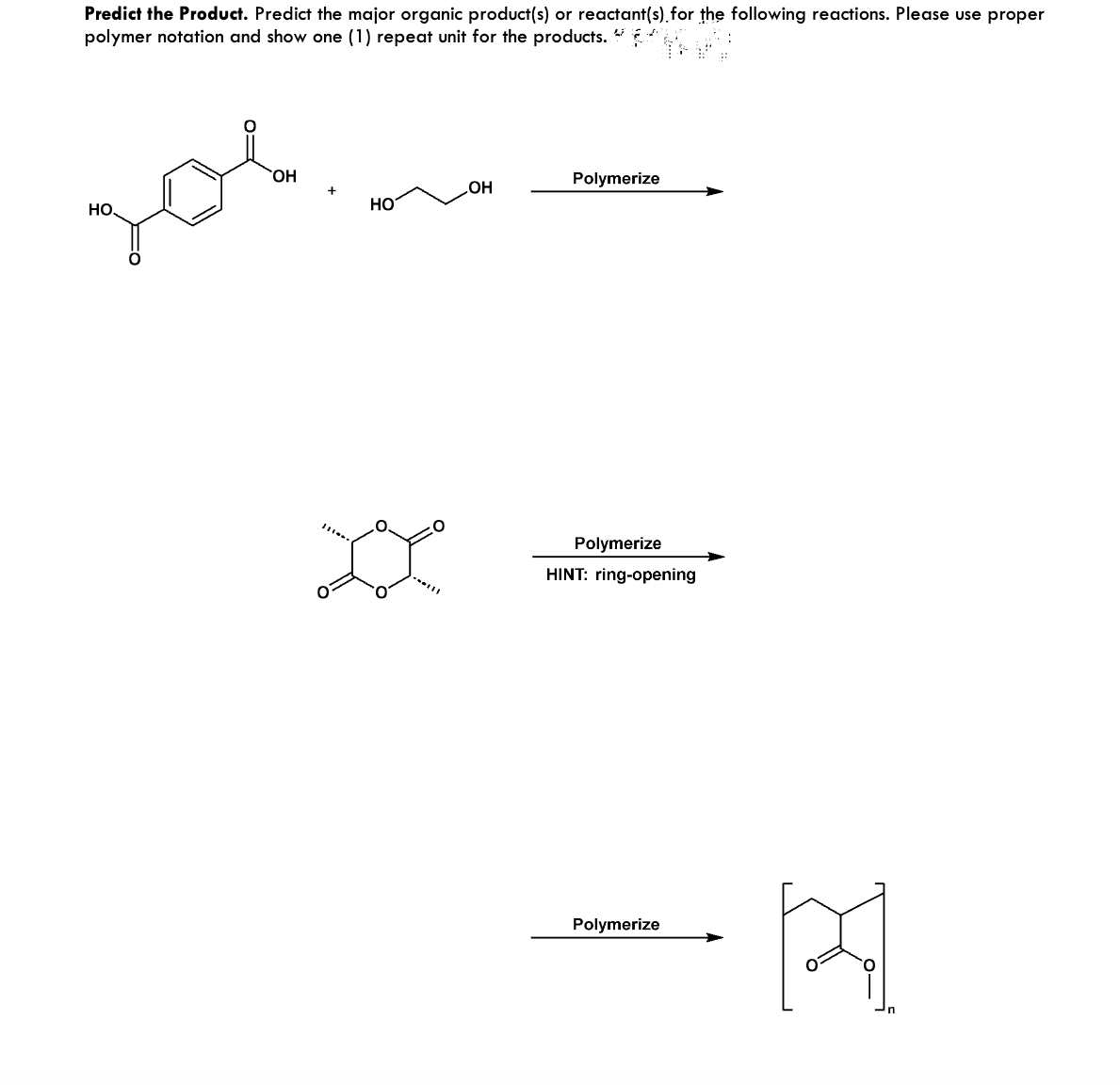 Predict the Product. Predict the major organic product(s) or reactant(s) for the following reactions. Please use proper
polymer notation and show one (1) repeat unit for the products. A
дов
OH
HO
OH
Polymerize
Polymerize
HINT: ring-opening
Polymerize
[स