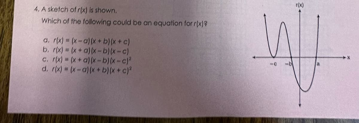 4. A sketch of r(x) is shown.
Which of the following could be an equation for r(x)?
a. r(x) = (x-a) (x + b) (x + c)
b. r(x) = (x + a)(x-b)(x-c)
c. r(x) = (x + a)(x-b)(x-c)²
d. r(x) = (x-a) (x + b) (x + c)²
W
10