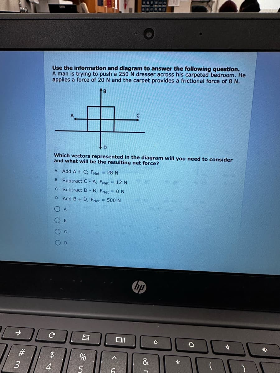 #3
Use the information and diagram to answer the following question.
A man is trying to push a 250 N dresser across his carpeted bedroom. He
applies a force of 20 N and the carpet provides a frictional force of 8 N.
B
54
4
D
Which vectors represented in the diagram will you need to consider
and what will be the resulting net force?
A Add A + C; FNet = 28 N
B. Subtract C - A; FNet = 12 N
C. Subtract D - B; FNet = 0N
D. Add B + D; FNet = 500 N
Ο Α
OOOO
с
B
O C
D
2
%
5
1 2 3 4 N
A
6
hp
&
O
*
Q