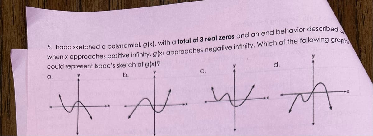 Q
5. Isaac sketched a polynomial, g (x), with a total of 3 real zeros and an end behavior described
when x approaches positive infinity, g(x) approaches negative infinity. Which of the following graph
represent Isaac's sketch of g (x) ?
could
b.
4
AN
ली
a.
C.
d.