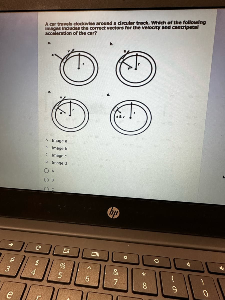 ↑
# 3
e
с
$
54
4
A car travels clockwise around a circular track. Which of the following
Images Includes the correct vectors for the velocity and centripetal
acceleration of the car?
C.
A Image a
B. Image b
c. Image c
D. Image d
A
B
C
N
%
5
<6
וום
b.
a & v
hp
&
7
*
8
9
✔
0
+