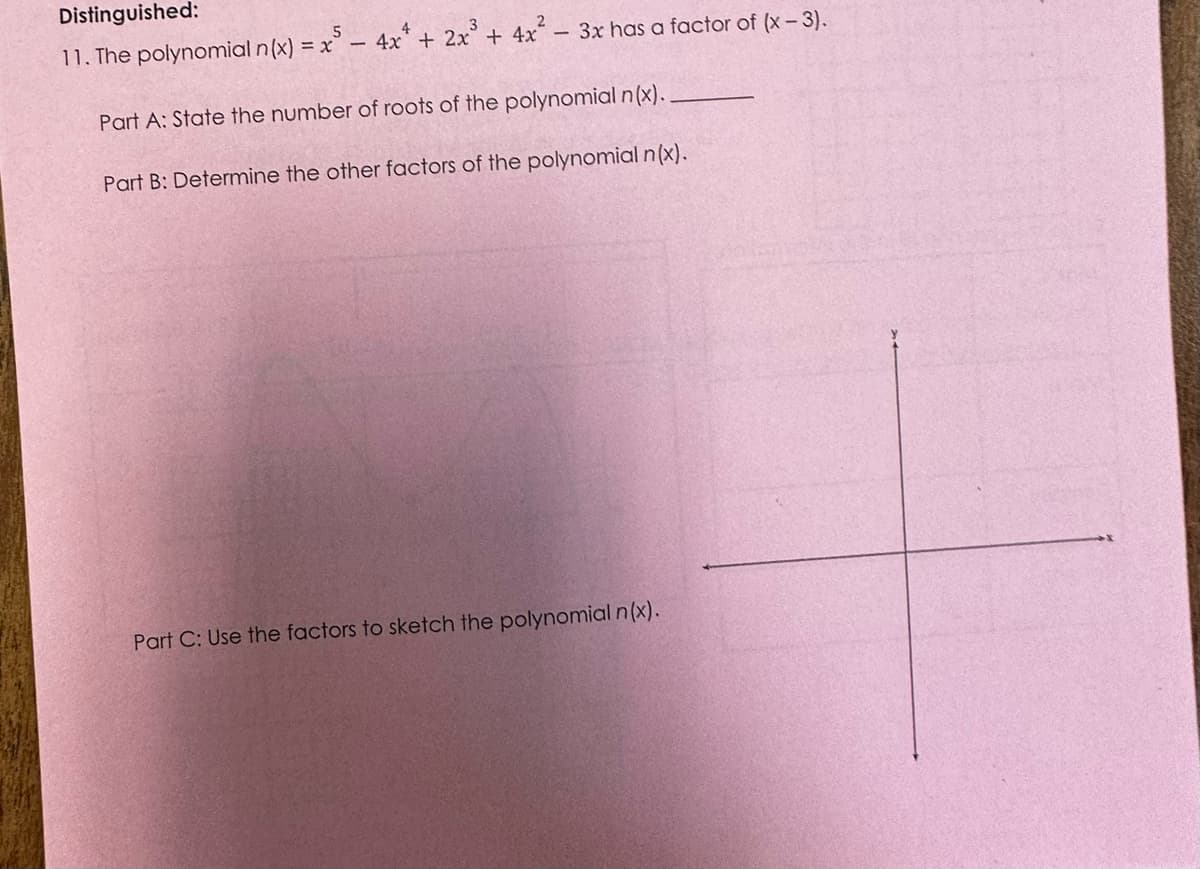 Distinguished:
11. The polynomial n(x) = x -
2x³ + 4x².
- 4x + 2
3x has a factor of (x-3).
Part A: State the number of roots of the polynomial n(x)..
Part B: Determine the other factors of the polynomial n(x).
Part C: Use the factors to sketch the polynomial n(x).