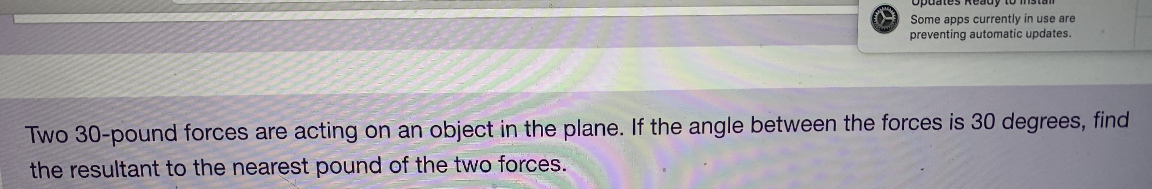 upuates Reduy
Some apps currently in use are
preventing automatic updates.
Two 30-pound forces are acting on an object in the plane. If the angle between the forces is 30 degrees, find
the resultant to the nearest pound of the two forces.
