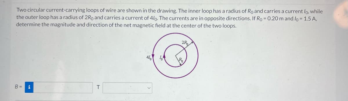 Two circular current-carrying loops of wire are shown in the drawing. The inner loop has a radius of Ro and carries a current lo, while
the outer loop has a radius of 2Ro and carries a current of 4lo. The currents are in opposite directions. If Ro= 0.20 m and lo = 1.5 A,
determine the magnitude and direction of the net magnetic field at the center of the two loops.
B = i
T
45
2.R