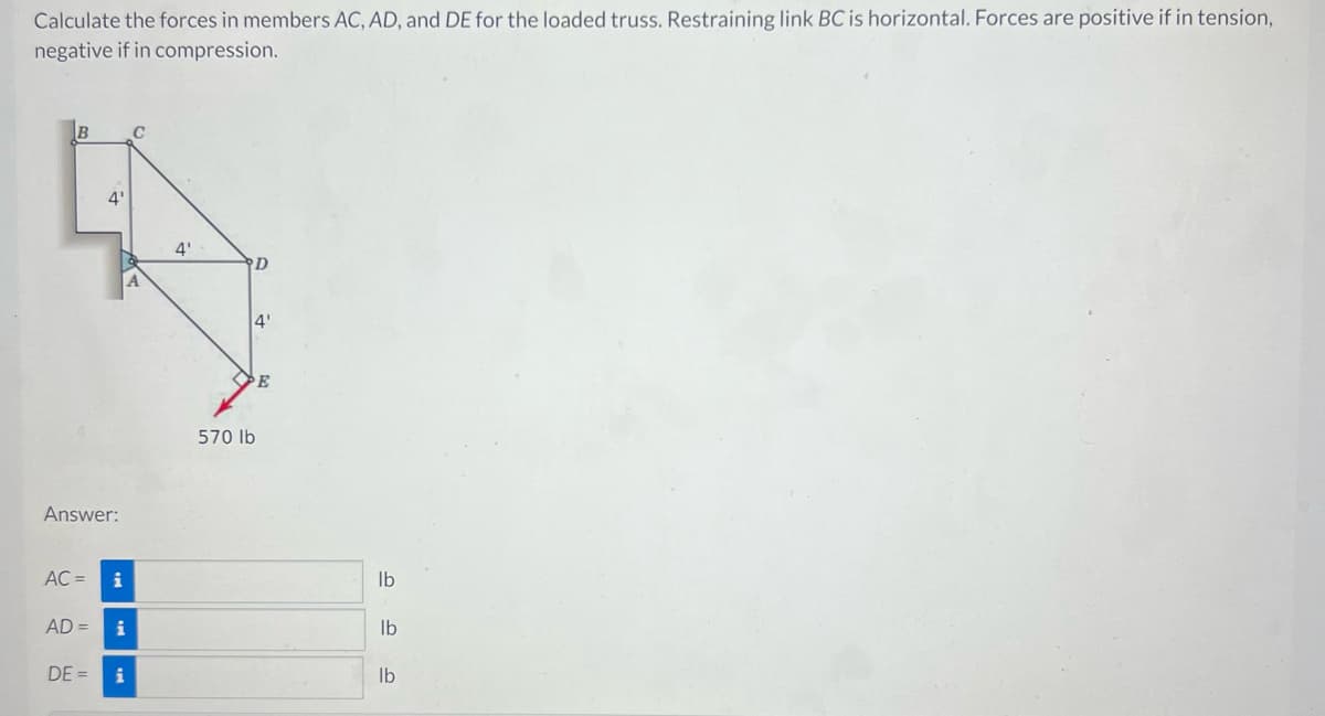 Calculate the forces in members AC, AD, and DE for the loaded truss. Restraining link BC is horizontal. Forces are positive if in tension,
negative if in compression.
B
Answer:
AC =
4'
AD =
i
i
DE= i
C
4'
D
4'
570 lb
lb
lb
lb