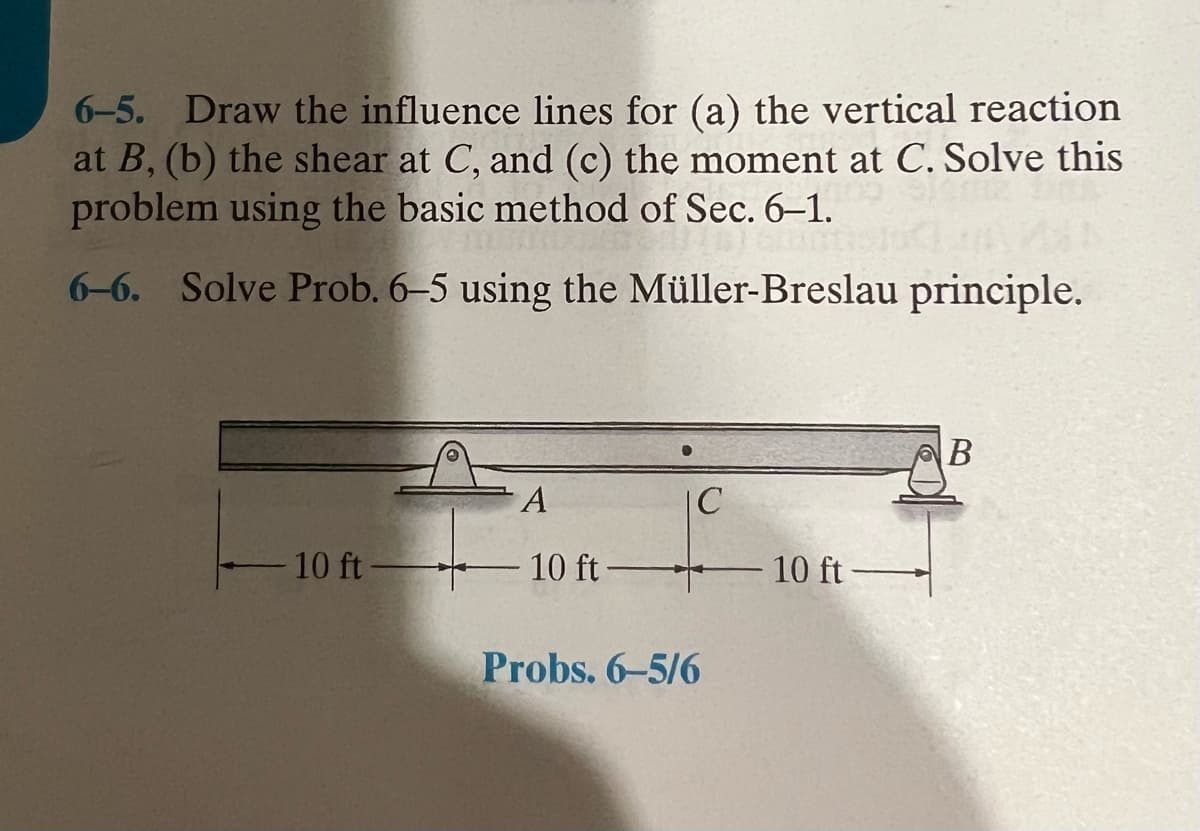 6-5. Draw the influence lines for (a) the vertical reaction
at B, (b) the shear at C, and (c) the moment at C. Solve this
problem using the basic method of Sec. 6-1.
6-6. Solve Prob. 6-5 using the Müller-Breslau principle.
- 10 ft-
A
- 10 ft-
C
Probs. 6-5/6
10 ft-
B