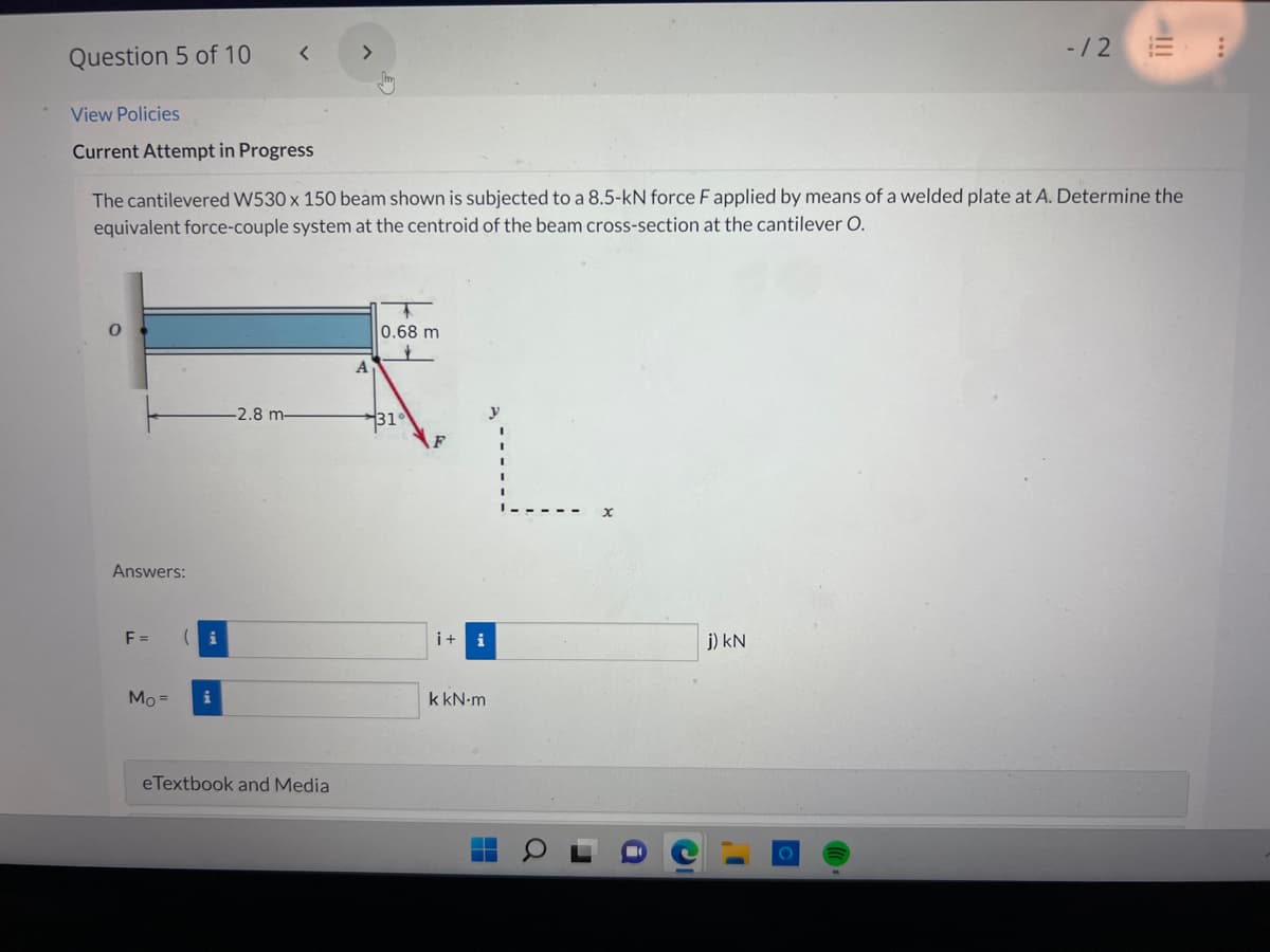 Question 5 of 10
View Policies
Current Attempt in Progress
Answers:
The cantilevered W530 x 150 beam shown is subjected to a 8.5-kN force F applied by means of a welded plate at A. Determine the
equivalent force-couple system at the centroid of the beam cross-section at the cantilever O.
F=
Mo=
( i
<
i
-2.8 m-
eTextbook and Media
0.68 m
i+ i
k kN.m
-/2 = :
j) kN