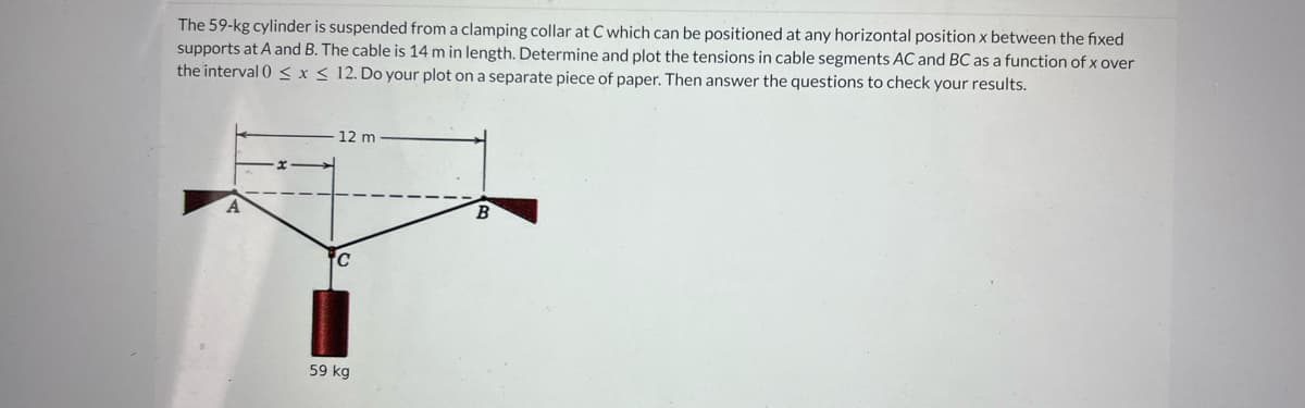 The 59-kg cylinder is suspended from a clamping collar at C which can be positioned at any horizontal position x between the fixed
supports at A and B. The cable is 14 m in length. Determine and plot the tensions in cable segments AC and BC as a function of x over
the interval 0 ≤ x ≤ 12. Do your plot on a separate piece of paper. Then answer the questions to check your results.
A
12 m
C
59 kg
B