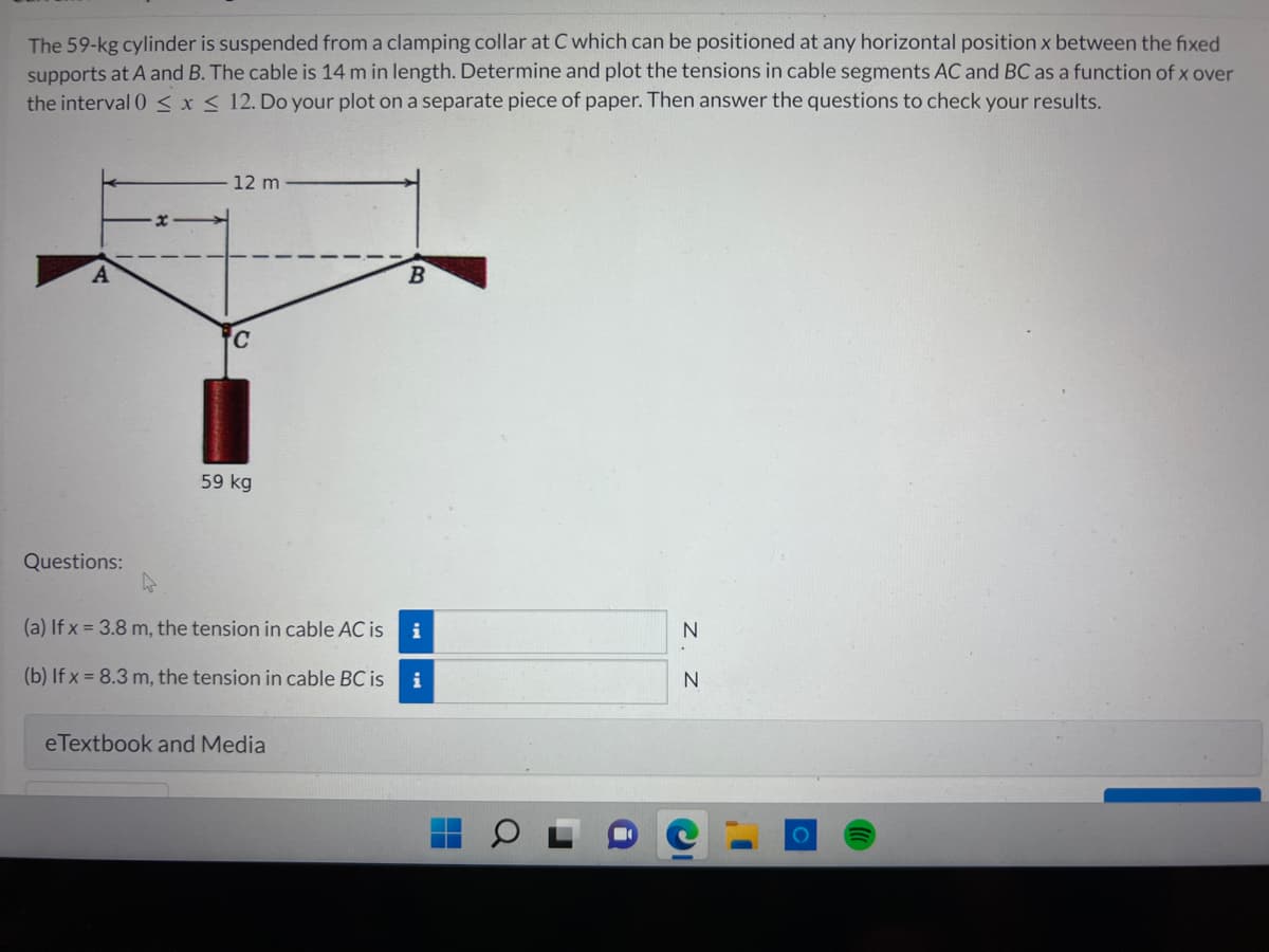 The 59-kg cylinder is suspended from a clamping collar at C which can be positioned at any horizontal position x between the fixed
supports at A and B. The cable is 14 m in length. Determine and plot the tensions in cable segments AC and BC as a function of x over
the interval 0 ≤ x ≤ 12. Do your plot on a separate piece of paper. Then answer the questions to check your results.
A
Questions:
12 m
59 kg
h
(a) If x= 3.8 m, the tension in cable AC is
(b) If x= 8.3 m, the tension in cable BC is
eTextbook and Media
B
i
i
N
N