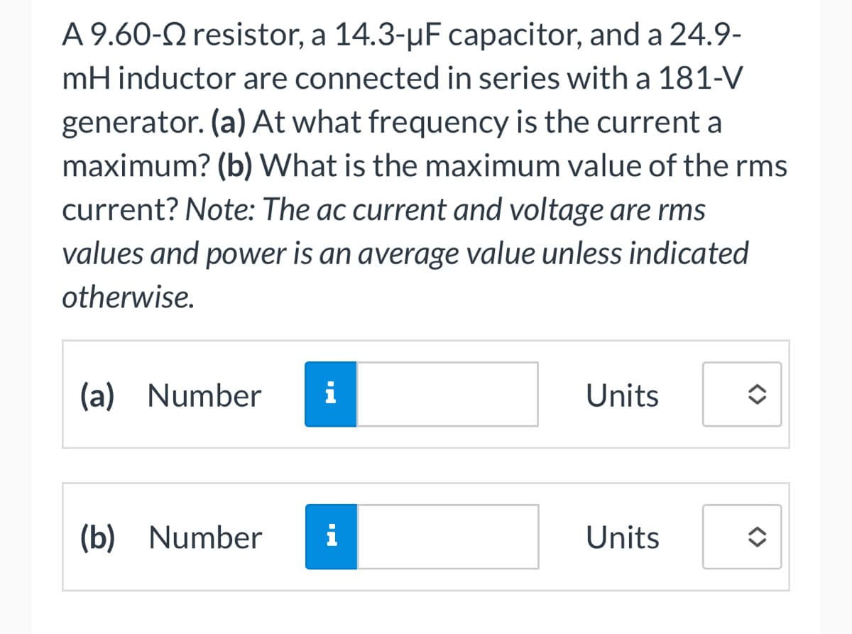 A 9.60-Q resistor, a 14.3-µF capacitor, and a 24.9-
mH inductor are connected in series with a 181-V
generator. (a) At what frequency is the current a
maximum? (b) What is the maximum value of the rms
current? Note: The ac current and voltage are rms
values and power is an average value unless indicated
otherwise.
(a) Number i
(b) Number i
Units
Units
<>
✪