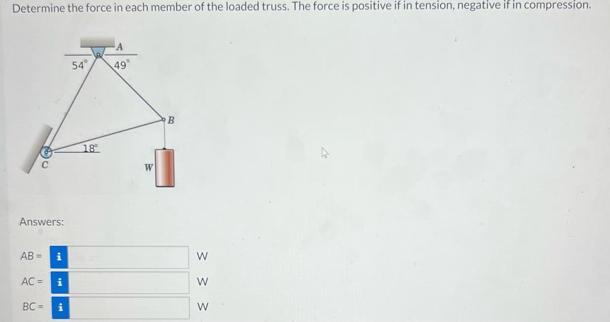 Determine the force in each member of the loaded truss. The force is positive if in tension, negative if in compression.
Answers:
AB= i
AC = i
BC= i
54°
18°
A
49°
W
B
3 3 3
W
W
W