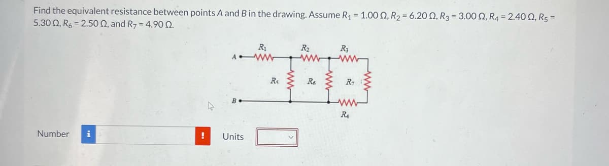 Find the equivalent resistance between points A and B in the drawing. Assume R₁ = 1.00 0, R₂ = 6.20 02, R3 = 3.000, R4 = 2.400, R5 =
5.30 Q, R6 2.50 Q, and R7 = 4.90 0.
Number i
!
R₁
AWW
B
Units
Rs
R₂
Re
R3
R₁
www
R4