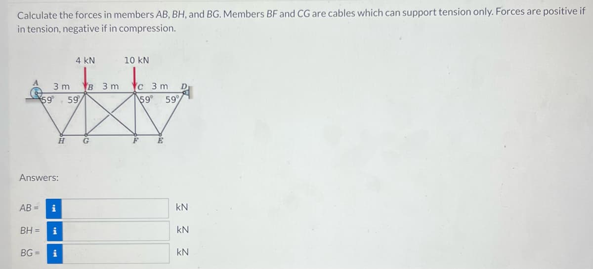 Calculate the forces in members AB, BH, and BG. Members BF and CG are cables which can support tension only. Forces are positive if
in tension, negative if in compression.
AB=
3 m
59 59
Answers:
H
i
BH = i
4 KN
BG= i
B 3 m
G
10 KN
c 3 m
59°
F
E
D
59%
kN
Ξ Ξ Ξ
KN
KN