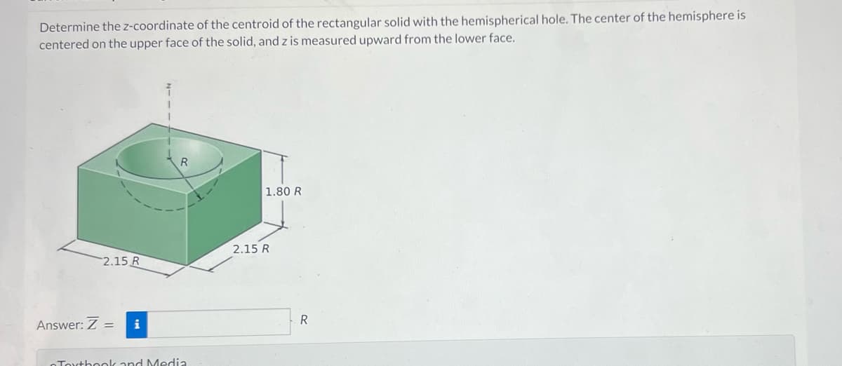 Determine the z-coordinate of the centroid of the rectangular solid with the hemispherical hole. The center of the hemisphere is
centered on the upper face of the solid, and z is measured upward from the lower face.
2.15 R
Answer: Z = i
R
Touthook and Media
1.80 R
2.15 R
R