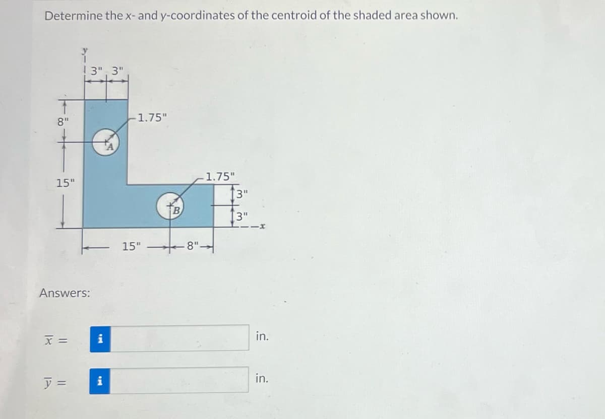 Determine the x- and y-coordinates of the centroid of the shaded area shown.
15"
Answers:
x =
13" 3"
y =
i
i
-1.75"
15"
8".
1.75"
[3"
3"
in.
in.