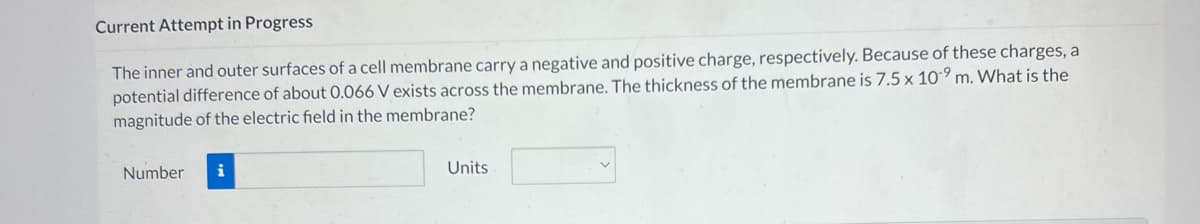 Current Attempt in Progress
The inner and outer surfaces of a cell membrane carry a negative and positive charge, respectively. Because of these charges, a
potential difference of about 0.066 V exists across the membrane. The thickness of the membrane is 7.5 x 10-9 m. What is the
magnitude of the electric field in the membrane?
Number i
Units