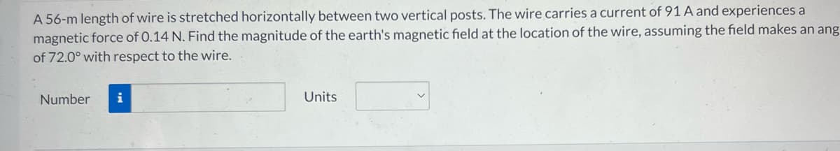 A 56-m length of wire is stretched horizontally between two vertical posts. The wire carries a current of 91 A and experiences a
magnetic force of 0.14 N. Find the magnitude of the earth's magnetic field at the location of the wire, assuming the field makes an ang
of 72.0° with respect to the wire.
Number
i
Units