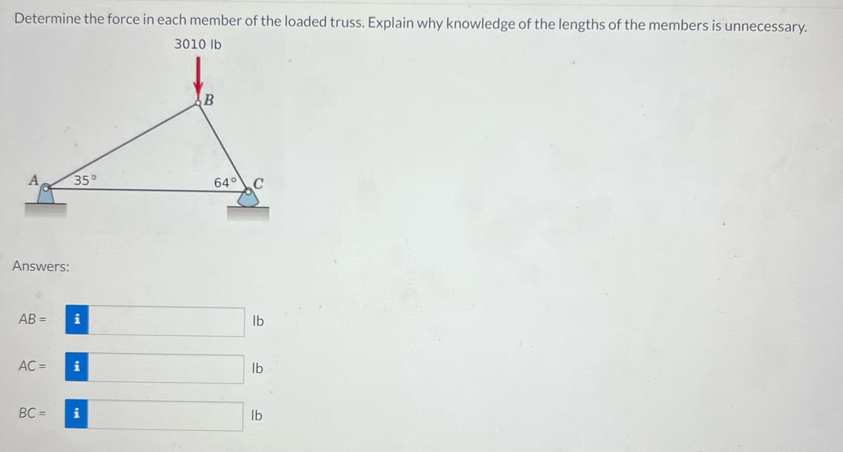 Determine the force in each member of the loaded truss. Explain why knowledge of the lengths of the members is unnecessary.
3010 lb
Answers:
AB=
AC =
BC=
35°
i
i
i
B
64° C
lb
lb
lb