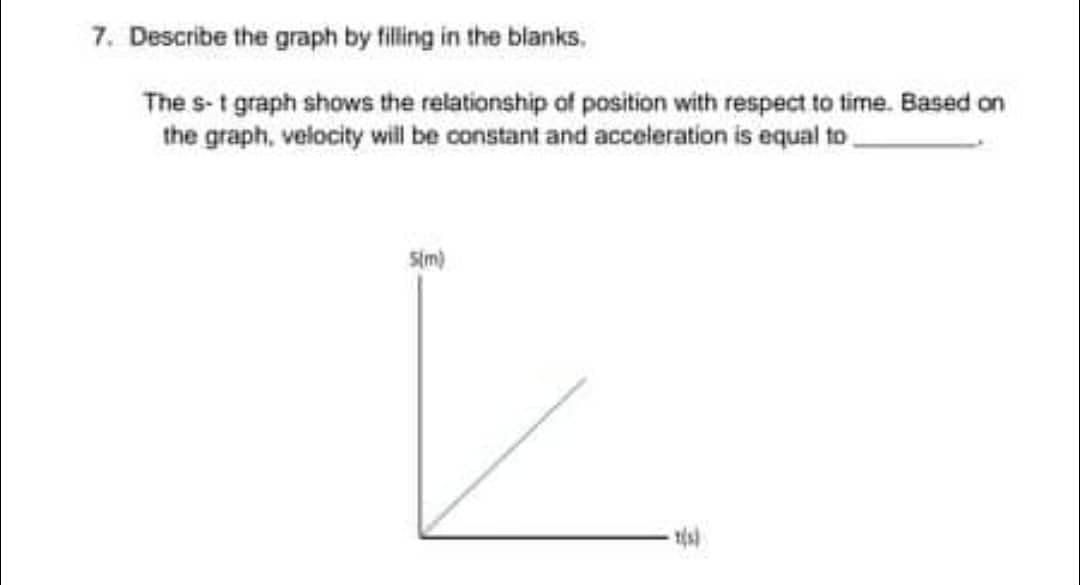 7. Describe the graph by filling in the blanks,
The s-t graph shows the relationship of position with respect to time. Based on
the graph, velocity will be constant and acceleration is equal to
5(m)
L