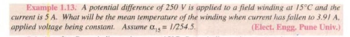 Example 1.13. A potential difference of 250 V is applied to a field winding at 15°C and the
current is 5 A. What will be the mean temperature of the winding when current has fallen to 3.91 A.
applied voltage being constant. Assume as = 1/254.5.
0:15
(Elect. Engg. Pune Univ.)