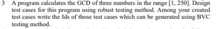 3 A program calculates the GCD of three numbers in the range [1, 250]. Design
test cases for this program using robust testing method. Among your created
test cases write the Ids of those test cases which can be generated using BVC
testing method.